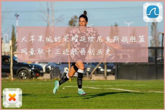 大苹果城的荣耀延续尼克斯战胜篮网豪取十三连胜再创历史