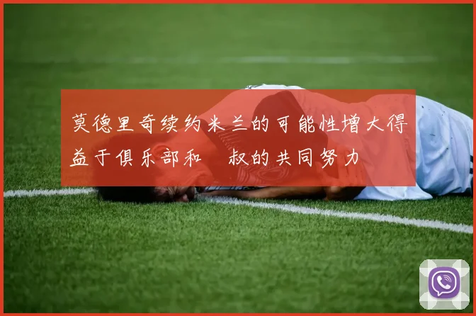 莫德里奇续约米兰的可能性增大得益于俱乐部和囧叔的共同努力