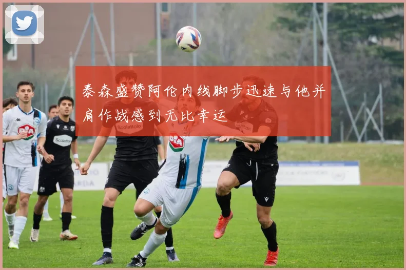 泰森盛赞阿伦内线脚步迅速与他并肩作战感到无比幸运