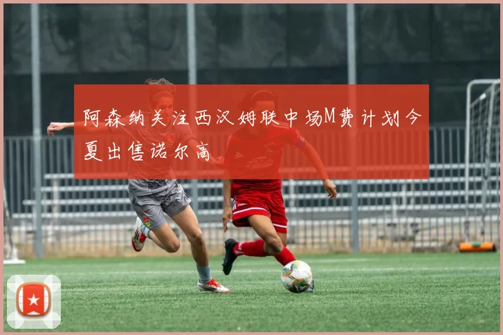 阿森纳关注西汉姆联中场M费计划今夏出售诺尔高