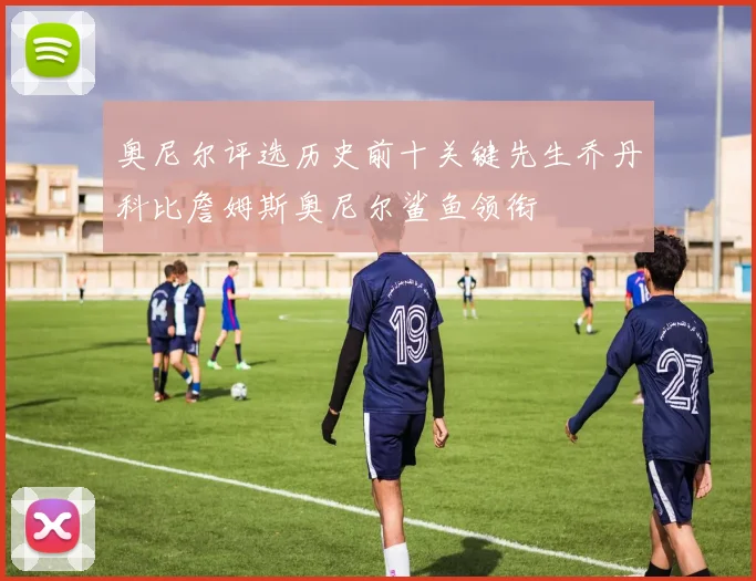 奥尼尔评选历史前十关键先生乔丹科比詹姆斯奥尼尔鲨鱼领衔