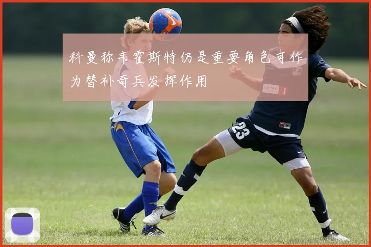 科曼称韦霍斯特仍是重要角色可作为替补奇兵发挥作用