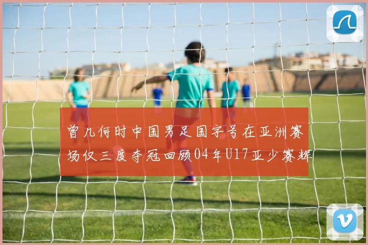 曾几何时中国男足国字号在亚洲赛场仅三度夺冠回顾04年U17亚少赛辉煌时刻