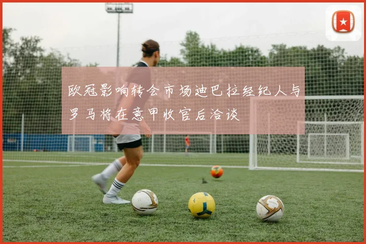 欧冠影响转会市场迪巴拉经纪人与罗马将在意甲收官后洽谈