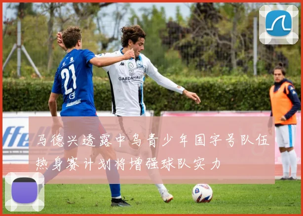 马德兴透露中乌青少年国字号队伍热身赛计划将增强球队实力