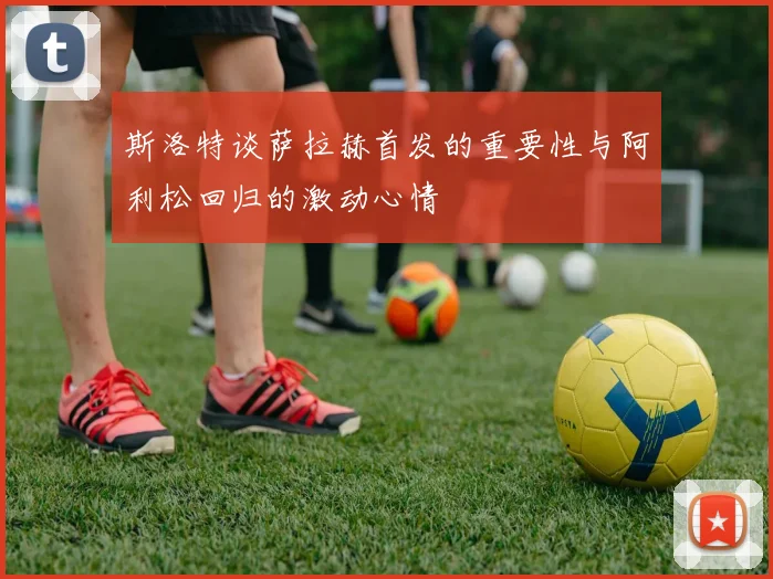 斯洛特谈萨拉赫首发的重要性与阿利松回归的激动心情