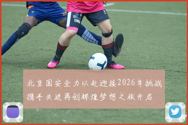 北京国安全力以赴迎接2026年挑战携手共进再创辉煌梦想之旅开启