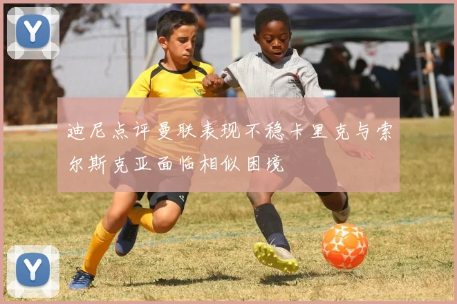 迪尼点评曼联表现不稳卡里克与索尔斯克亚面临相似困境