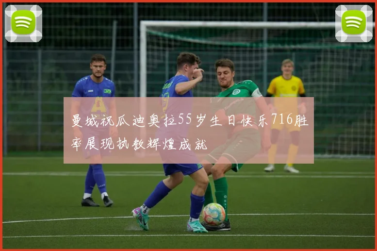 曼城祝瓜迪奥拉55岁生日快乐716胜率展现执教辉煌成就