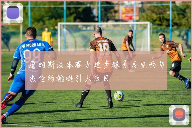 詹姆斯谈本赛季进步球员马克西与杰伦约翰逊引人注目