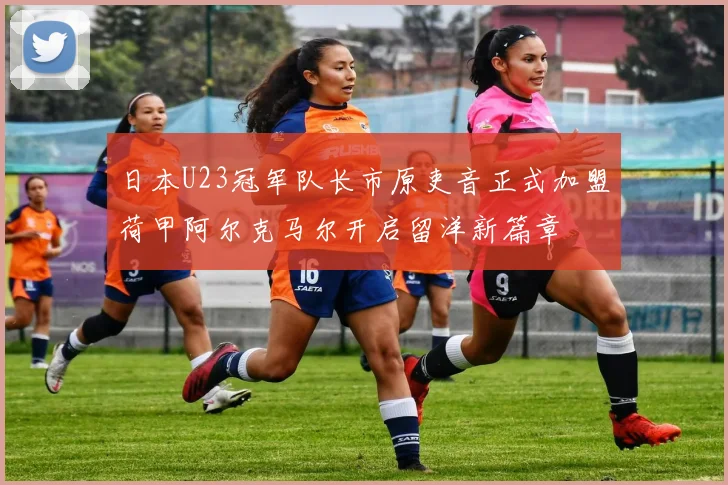 日本U23冠军队长市原吏音正式加盟荷甲阿尔克马尔开启留洋新篇章