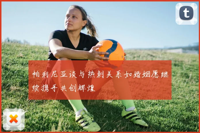 帕利尼亚谈与热刺关系如婚姻愿继续携手共创辉煌