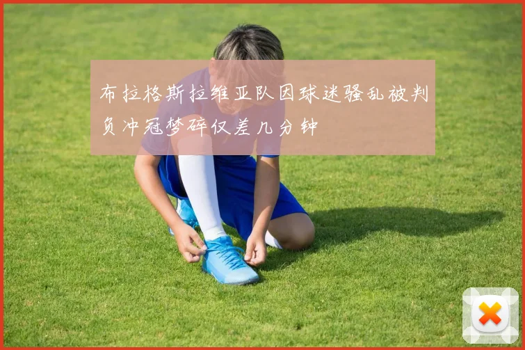 布拉格斯拉维亚队因球迷骚乱被判负冲冠梦碎仅差几分钟