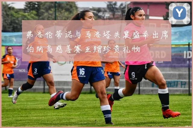 弗洛伦蒂诺与马洛塔共襄盛举出席伯纳乌慈善赛互赠珍贵礼物